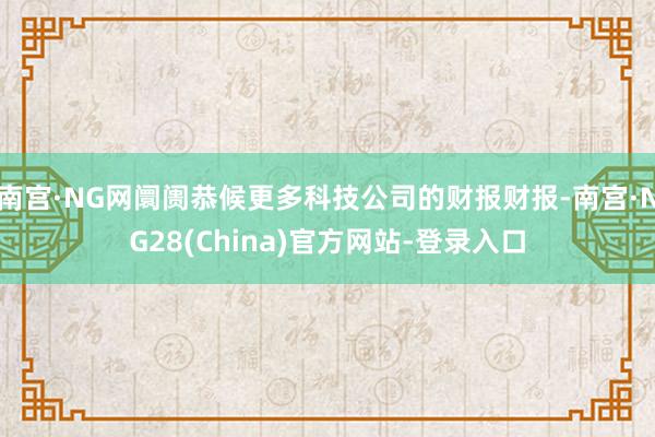 南宫·NG网阛阓恭候更多科技公司的财报财报-南宫·NG28(China)官方网站-登录入口