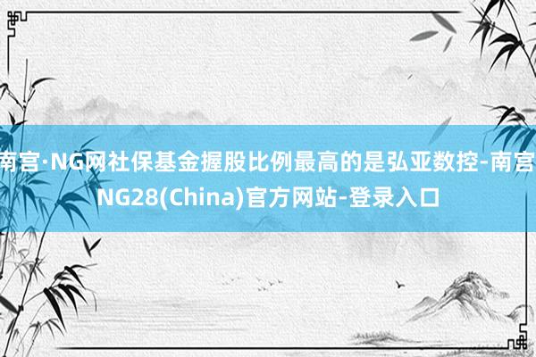 南宫·NG网社保基金握股比例最高的是弘亚数控-南宫·NG28(China)官方网站-登录入口