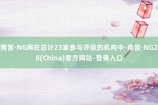 南宫·NG网在总计23家参与评级的机构中-南宫·NG28(China)官方网站-登录入口