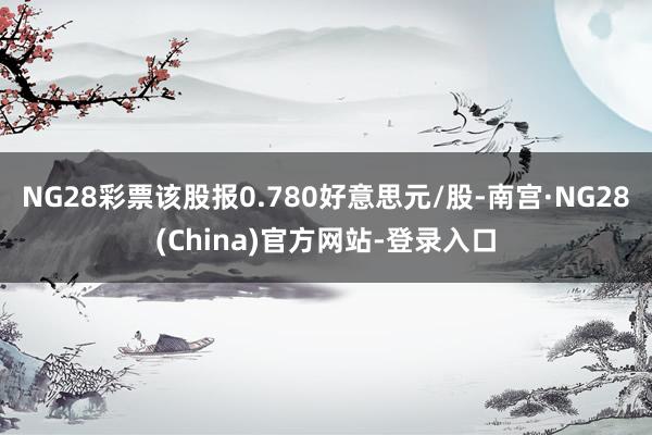 NG28彩票该股报0.780好意思元/股-南宫·NG28(China)官方网站-登录入口