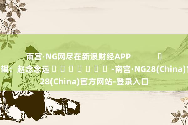 南宫·NG网尽在新浪财经APP            						背负剪辑：赵念念远 							-南宫·NG28(China)官方网站-登录入口