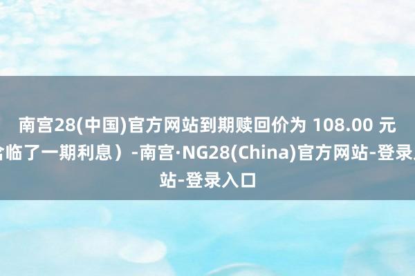 南宫28(中国)官方网站到期赎回价为 108.00 元（含临了一期利息）-南宫·NG28(China)官方网站-登录入口