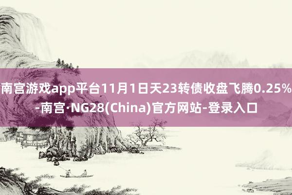 南宫游戏app平台11月1日天23转债收盘飞腾0.25%-南宫·NG28(China)官方网站-登录入口