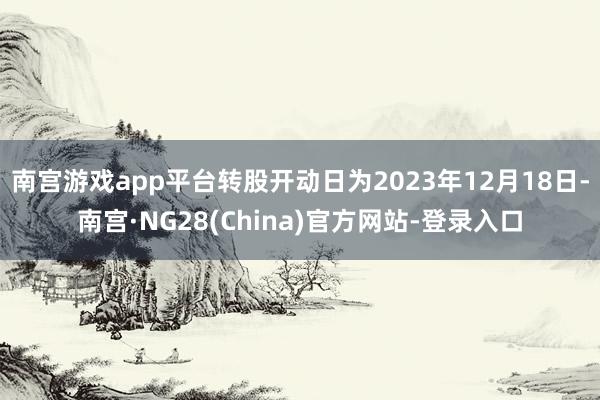 南宫游戏app平台转股开动日为2023年12月18日-南宫·NG28(China)官方网站-登录入口