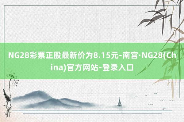 NG28彩票正股最新价为8.15元-南宫·NG28(China)官方网站-登录入口