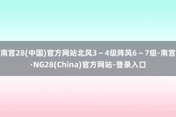 南宫28(中国)官方网站北风3～4级阵风6～7级-南宫·NG28(China)官方网站-登录入口