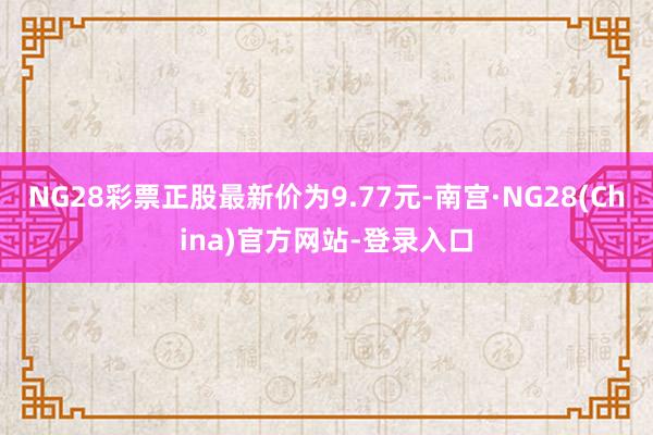 NG28彩票正股最新价为9.77元-南宫·NG28(China)官方网站-登录入口