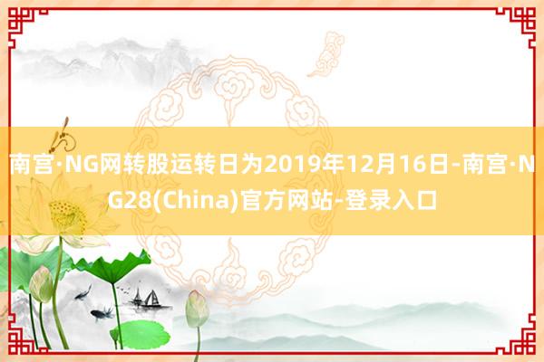 南宫·NG网转股运转日为2019年12月16日-南宫·NG28(China)官方网站-登录入口