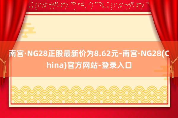 南宫·NG28正股最新价为8.62元-南宫·NG28(China)官方网站-登录入口