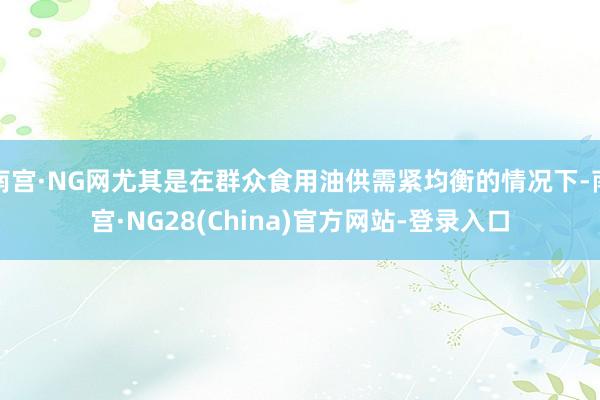 南宫·NG网尤其是在群众食用油供需紧均衡的情况下-南宫·NG28(China)官方网站-登录入口