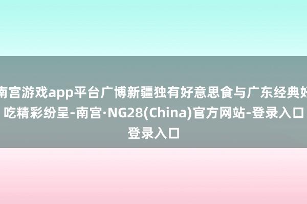 南宫游戏app平台广博新疆独有好意思食与广东经典好吃精彩纷呈-南宫·NG28(China)官方网站-登录入口