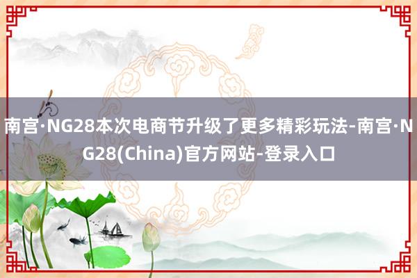 南宫·NG28本次电商节升级了更多精彩玩法-南宫·NG28(China)官方网站-登录入口