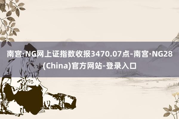 南宫·NG网上证指数收报3470.07点-南宫·NG28(China)官方网站-登录入口