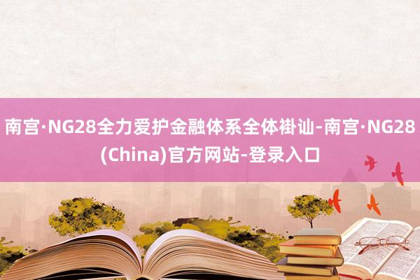 南宫·NG28全力爱护金融体系全体褂讪-南宫·NG28(China)官方网站-登录入口