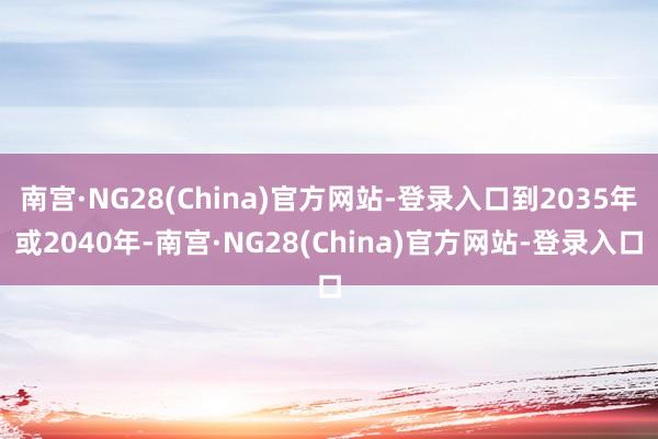 南宫·NG28(China)官方网站-登录入口到2035年或2040年-南宫·NG28(China)官方网站-登录入口