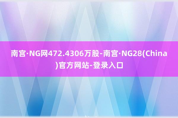 南宫·NG网472.4306万股-南宫·NG28(China)官方网站-登录入口