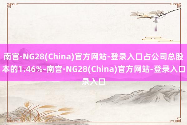 南宫·NG28(China)官方网站-登录入口占公司总股本的1.46%-南宫·NG28(China)官方网站-登录入口