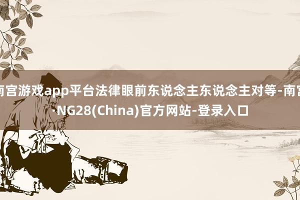 南宫游戏app平台法律眼前东说念主东说念主对等-南宫·NG28(China)官方网站-登录入口