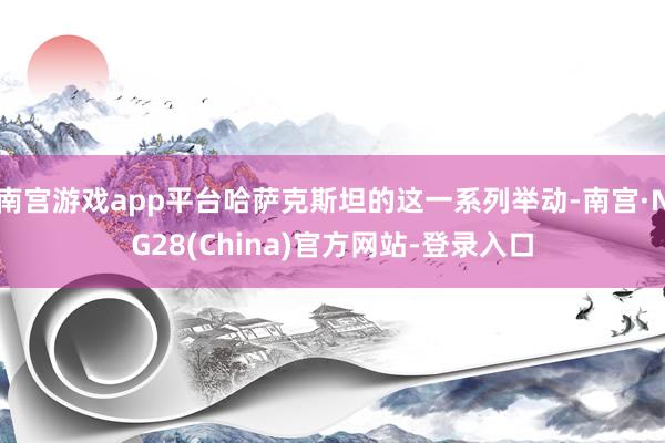 南宫游戏app平台哈萨克斯坦的这一系列举动-南宫·NG28(China)官方网站-登录入口