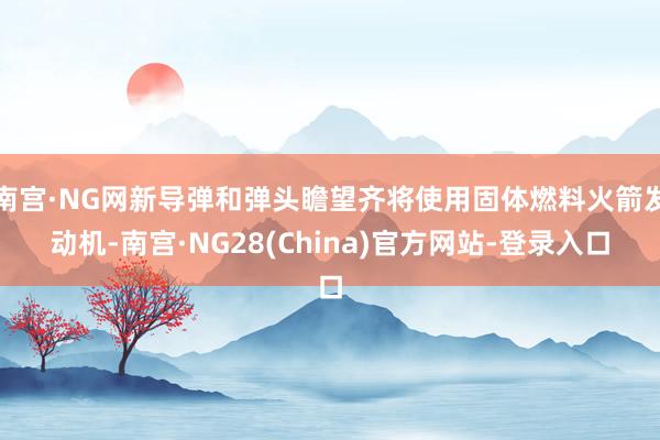 南宫·NG网新导弹和弹头瞻望齐将使用固体燃料火箭发动机-南宫·NG28(China)官方网站-登录入口