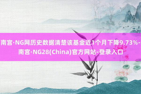 南宫·NG网历史数据清楚该基金近1个月下降9.73%-南宫·NG28(China)官方网站-登录入口