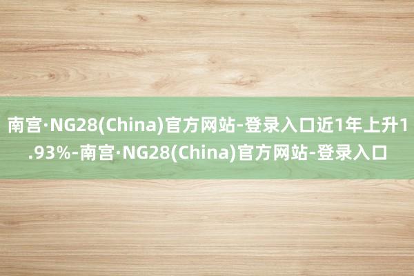 南宫·NG28(China)官方网站-登录入口近1年上升1.93%-南宫·NG28(China)官方网站-登录入口