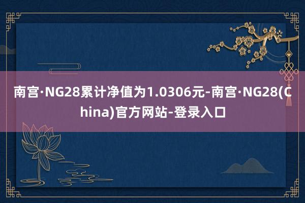 南宫·NG28累计净值为1.0306元-南宫·NG28(China)官方网站-登录入口