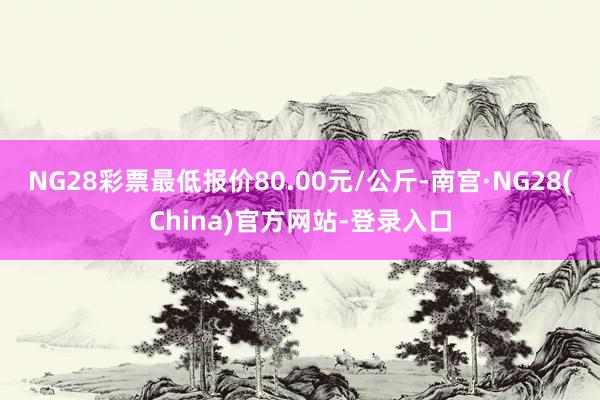 NG28彩票最低报价80.00元/公斤-南宫·NG28(China)官方网站-登录入口