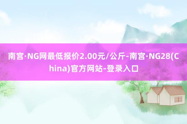 南宫·NG网最低报价2.00元/公斤-南宫·NG28(China)官方网站-登录入口