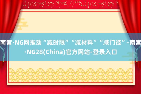 南宫·NG网推动“减时限”“减材料”“减门径”-南宫·NG28(China)官方网站-登录入口