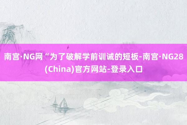 南宫·NG网　　“为了破解学前训诫的短板-南宫·NG28(China)官方网站-登录入口