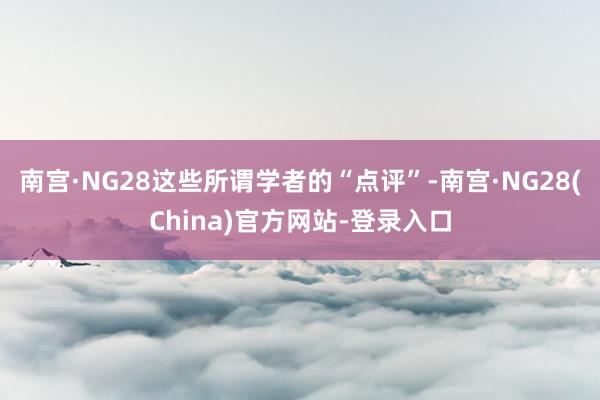 南宫·NG28这些所谓学者的“点评”-南宫·NG28(China)官方网站-登录入口