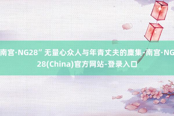 南宫·NG28”无量心众人与年青丈夫的麇集-南宫·NG28(China)官方网站-登录入口