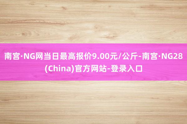 南宫·NG网当日最高报价9.00元/公斤-南宫·NG28(China)官方网站-登录入口