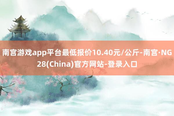 南宫游戏app平台最低报价10.40元/公斤-南宫·NG28(China)官方网站-登录入口