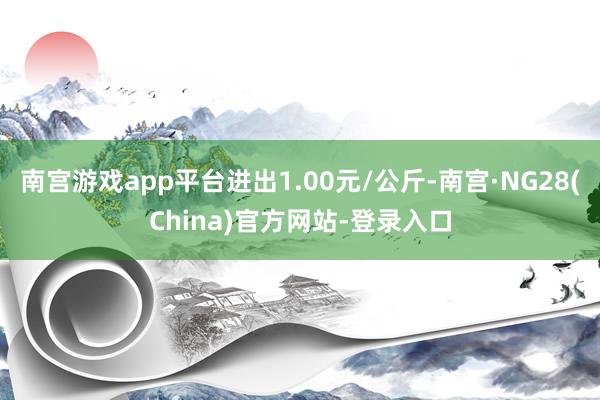 南宫游戏app平台进出1.00元/公斤-南宫·NG28(China)官方网站-登录入口