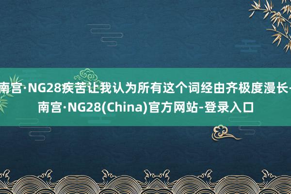 南宫·NG28疾苦让我认为所有这个词经由齐极度漫长-南宫·NG28(China)官方网站-登录入口