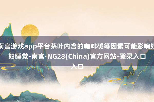 南宫游戏app平台茶叶内含的咖啡碱等因素可能影响妊妇睡觉-南宫·NG28(China)官方网站-登录入口