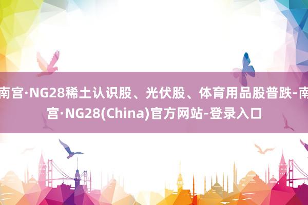 南宫·NG28稀土认识股、光伏股、体育用品股普跌-南宫·NG28(China)官方网站-登录入口