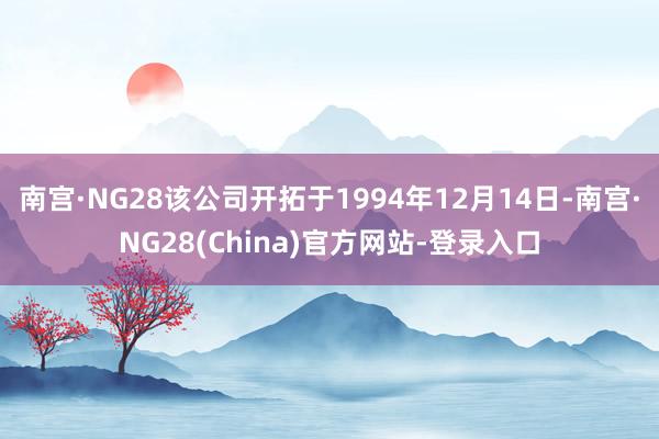 南宫·NG28该公司开拓于1994年12月14日-南宫·NG28(China)官方网站-登录入口