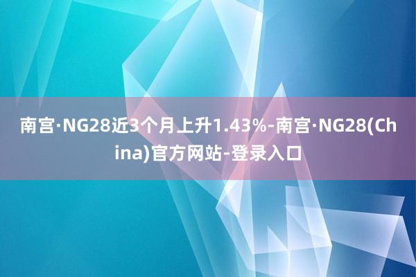 南宫·NG28近3个月上升1.43%-南宫·NG28(China)官方网站-登录入口