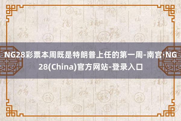 NG28彩票　　本周既是特朗普上任的第一周-南宫·NG28(China)官方网站-登录入口