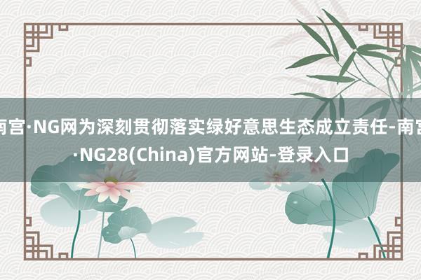 南宫·NG网为深刻贯彻落实绿好意思生态成立责任-南宫·NG28(China)官方网站-登录入口