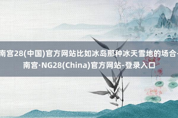 南宫28(中国)官方网站比如冰岛那种冰天雪地的场合-南宫·NG28(China)官方网站-登录入口