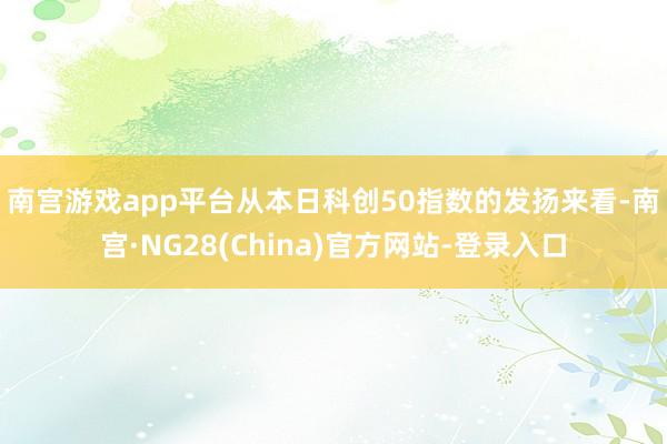 南宫游戏app平台　　从本日科创50指数的发扬来看-南宫·NG28(China)官方网站-登录入口