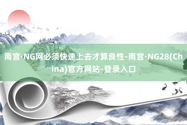 南宫·NG网必须快速上去才算良性-南宫·NG28(China)官方网站-登录入口