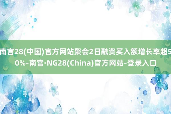 南宫28(中国)官方网站聚会2日融资买入额增长率超50%-南宫·NG28(China)官方网站-登录入口