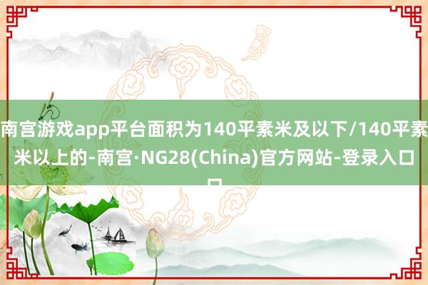 南宫游戏app平台面积为140平素米及以下/140平素米以上的-南宫·NG28(China)官方网站-登录入口