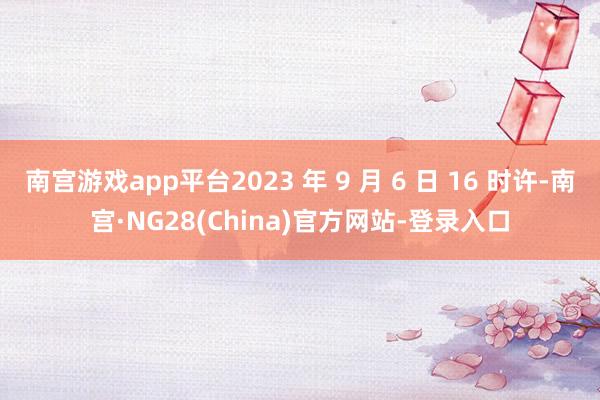 南宫游戏app平台2023 年 9 月 6 日 16 时许-南宫·NG28(China)官方网站-登录入口