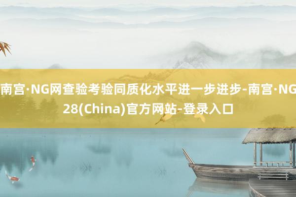 南宫·NG网查验考验同质化水平进一步进步-南宫·NG28(China)官方网站-登录入口